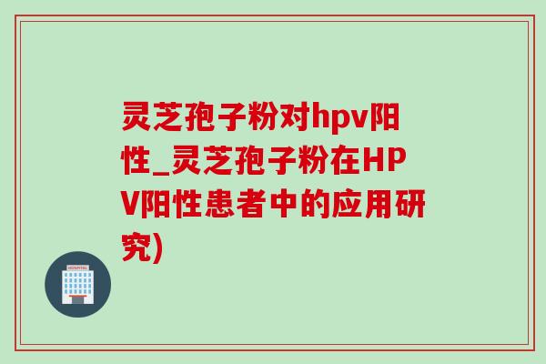灵芝孢子粉对hpv阳性_灵芝孢子粉在HPV阳性患者中的应用研究)-第1张图片-灵芝之家 灵芝孢子粉对hpv阳性_灵芝孢子粉在HPV阳性患者中的应用研究)-第1张图片-灵芝之家