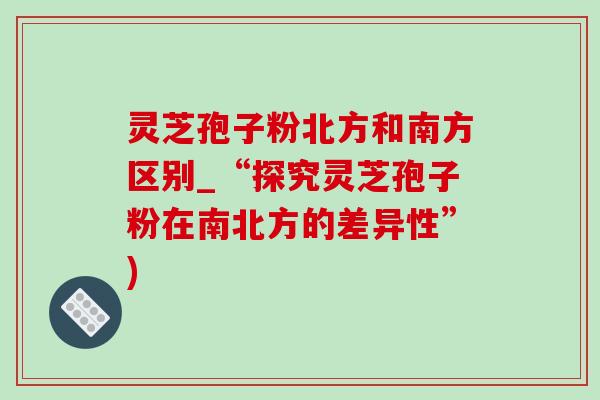 灵芝孢子粉北方和南方区别_“探究灵芝孢子粉在南北方的差异性”)-第1张图片-灵芝之家