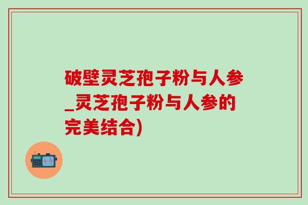 破壁灵芝孢子粉与人参_灵芝孢子粉与人参的完美结合)-第1张图片-灵芝之家