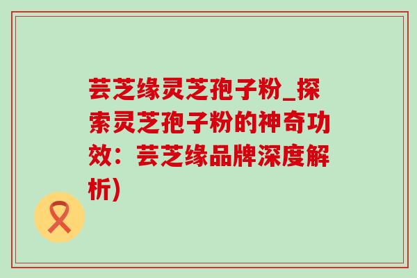 芸芝缘灵芝孢子粉_探索灵芝孢子粉的神奇功效：芸芝缘品牌深度解析)-第1张图片-灵芝之家