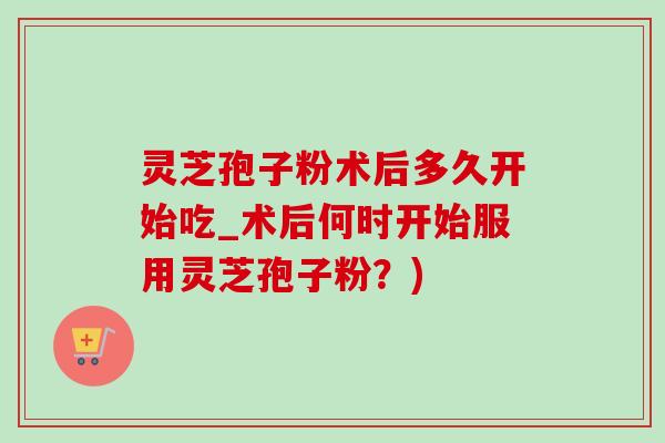 灵芝孢子粉术后多久开始吃_术后何时开始服用灵芝孢子粉?)-第1张图片-灵芝之家 灵芝孢子粉术后多久开始吃_术后何时开始服用灵芝孢子粉?)-第1张图片-灵芝之家