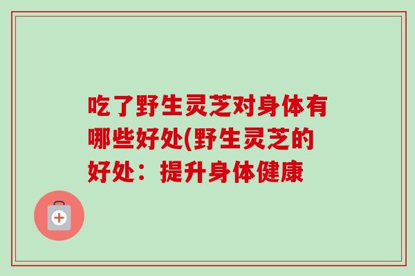 吃了野生灵芝对身体有哪些好处(野生灵芝的好处:提升身体健康-第1张图片-灵芝之家 吃了野生灵芝对身体有哪些好处(野生灵芝的好处:提升身体健康-第1张图片-灵芝之家
