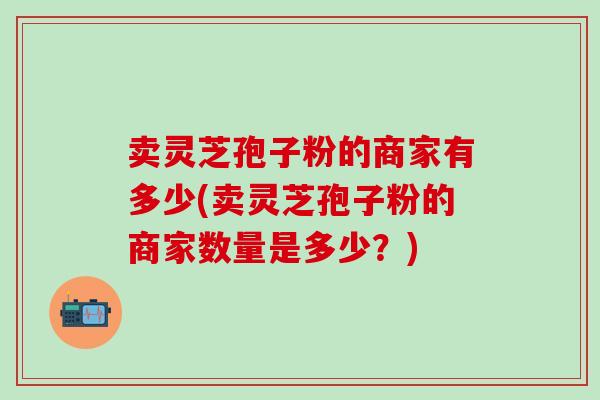卖灵芝孢子粉的商家有多少(卖灵芝孢子粉的商家数量是多少?)-第1张图片-灵芝之家 卖灵芝孢子粉的商家有多少(卖灵芝孢子粉的商家数量是多少?)-第1张图片-灵芝之家
