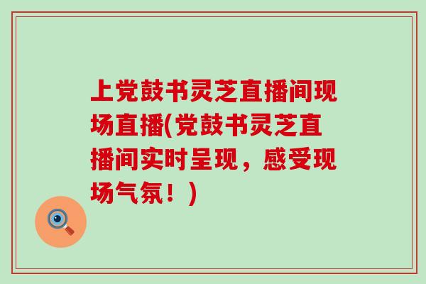 上党鼓书灵芝直播间现场直播(党鼓书灵芝直播间实时呈现，感受现场气氛！)-第1张图片-灵芝之家