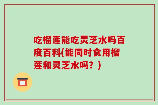 吃榴莲能吃灵芝水吗百度百科(能同时食用榴莲和灵芝水吗?)-第1张图片-灵芝之家 吃榴莲能吃灵芝水吗百度百科(能同时食用榴莲和灵芝水吗?)-第1张图片-灵芝之家