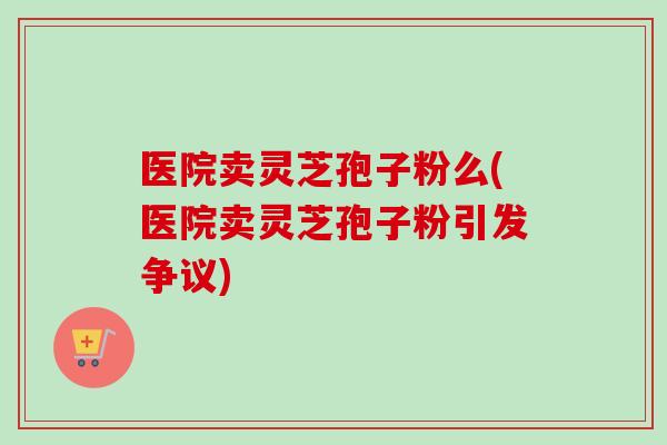 医院卖灵芝孢子粉么(医院卖灵芝孢子粉引发争议)-第1张图片-灵芝之家