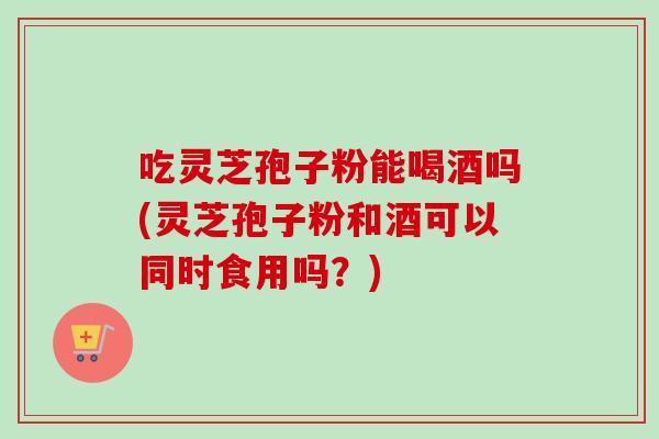 吃灵芝孢子粉能喝酒吗(灵芝孢子粉和酒可以同时食用吗？)-第1张图片-灵芝之家