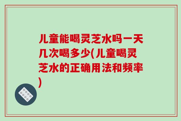儿童能喝灵芝水吗一天几次喝多少(儿童喝灵芝水的正确用法和频率)-第1张图片-灵芝之家 儿童能喝灵芝水吗一天几次喝多少(儿童喝灵芝水的正确用法和频率)-第1张图片-灵芝之家