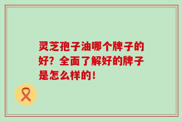 灵芝孢子油哪个牌子的好?全面了解好的牌子是怎么样的!-第1张图片-灵芝之家 灵芝孢子油哪个牌子的好?全面了解好的牌子是怎么样的!-第1张图片-灵芝之家