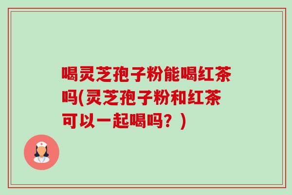 喝灵芝孢子粉能喝红茶吗(灵芝孢子粉和红茶可以一起喝吗?)-第1张图片-灵芝之家 喝灵芝孢子粉能喝红茶吗(灵芝孢子粉和红茶可以一起喝吗?)-第1张图片-灵芝之家