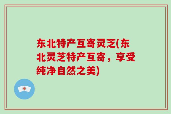 东北特产互寄灵芝(东北灵芝特产互寄,享受纯净自然之美)-第1张图片-灵芝之家 东北特产互寄灵芝(东北灵芝特产互寄,享受纯净自然之美)-第1张图片-灵芝之家