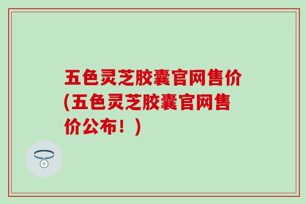 五色灵芝胶囊官网售价(五色灵芝胶囊官网售价公布!)-第1张图片-灵芝之家 五色灵芝胶囊官网售价(五色灵芝胶囊官网售价公布!)-第1张图片-灵芝之家