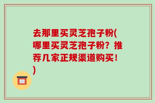 去那里买灵芝孢子粉(哪里买灵芝孢子粉?推荐几家正规渠道购买!)-第1张图片-灵芝之家 去那里买灵芝孢子粉(哪里买灵芝孢子粉?推荐几家正规渠道购买!)-第1张图片-灵芝之家
