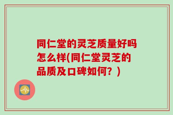 同仁堂的灵芝质量好吗怎么样(同仁堂灵芝的品质及口碑如何？)-第1张图片-灵芝之家