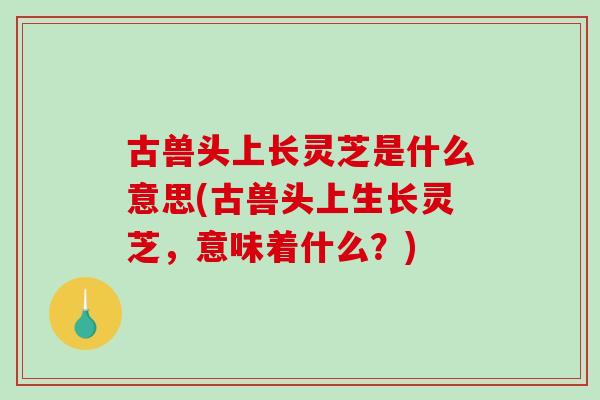 古兽头上长灵芝是什么意思(古兽头上生长灵芝,意味着什么?)-第1张图片-灵芝之家 古兽头上长灵芝是什么意思(古兽头上生长灵芝,意味着什么?)-第1张图片-灵芝之家