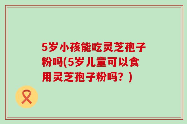 5岁小孩能吃灵芝孢子粉吗(5岁儿童可以食用灵芝孢子粉吗?)-第1张图片-灵芝之家 5岁小孩能吃灵芝孢子粉吗(5岁儿童可以食用灵芝孢子粉吗?)-第1张图片-灵芝之家