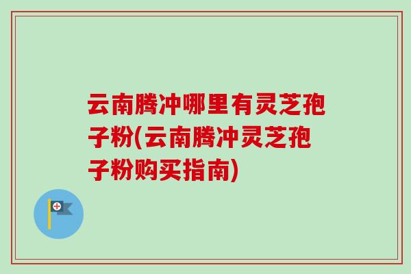 云南腾冲哪里有灵芝孢子粉(云南腾冲灵芝孢子粉购买指南)-第1张图片-灵芝之家 云南腾冲哪里有灵芝孢子粉(云南腾冲灵芝孢子粉购买指南)-第1张图片-灵芝之家