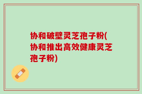协和破壁灵芝孢子粉(协和推出高效健康灵芝孢子粉)-第1张图片-灵芝之家