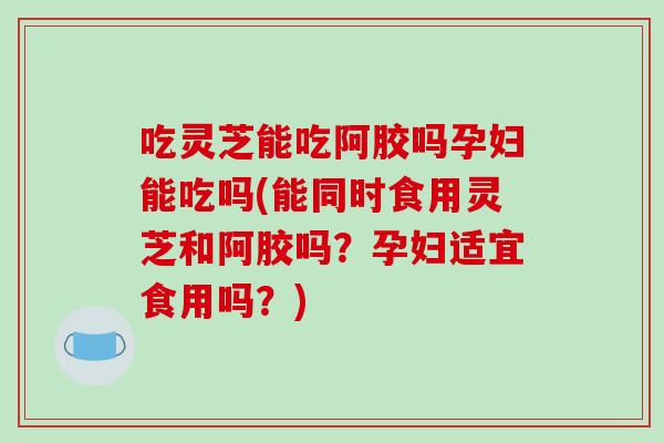 吃灵芝能吃阿胶吗孕妇能吃吗(能同时食用灵芝和阿胶吗?孕妇适宜食用吗?)-第1张图片-灵芝之家 吃灵芝能吃阿胶吗孕妇能吃吗(能同时食用灵芝和阿胶吗?孕妇适宜食用吗?)-第1张图片-灵芝之家