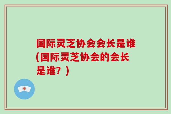 国际灵芝协会会长是谁(国际灵芝协会的会长是谁?)-第1张图片-灵芝之家 国际灵芝协会会长是谁(国际灵芝协会的会长是谁?)-第1张图片-灵芝之家