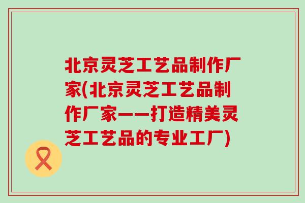 北京灵芝工艺品制作厂家(北京灵芝工艺品制作厂家——打造精美灵芝工艺品的专业工厂)-第1张图片-灵芝之家 北京灵芝工艺品制作厂家(北京灵芝工艺品制作厂家——打造精美灵芝工艺品的专业工厂)-第1张图片-灵芝之家
