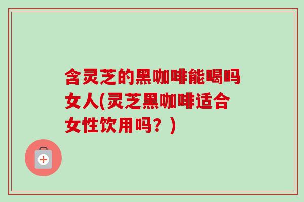 含灵芝的黑咖啡能喝吗女人(灵芝黑咖啡适合女性饮用吗？)-第1张图片-灵芝之家