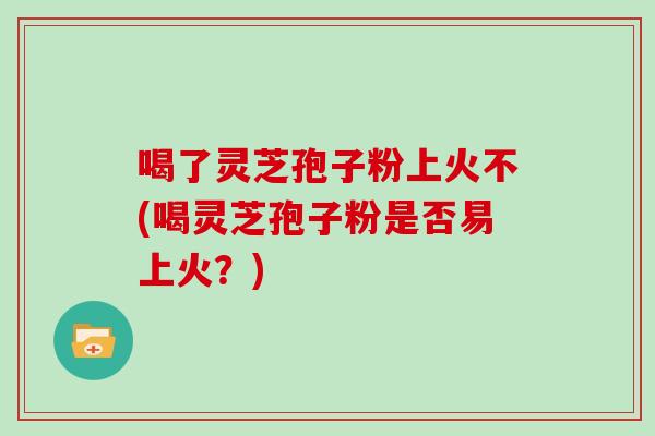 喝了灵芝孢子粉上火不(喝灵芝孢子粉是否易上火？)-第1张图片-灵芝之家
