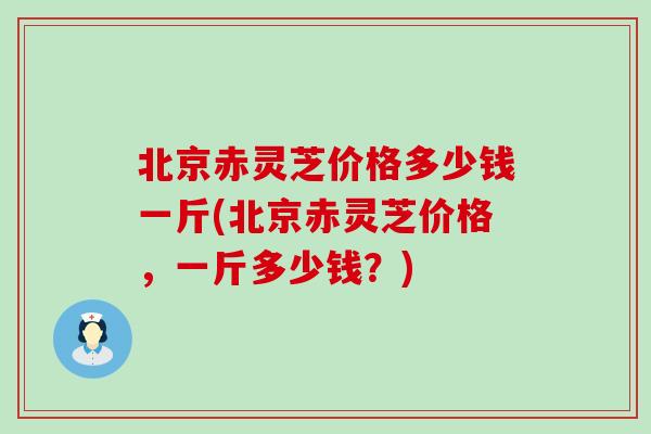 北京赤灵芝价格多少钱一斤(北京赤灵芝价格，一斤多少钱？)-第1张图片-灵芝之家
