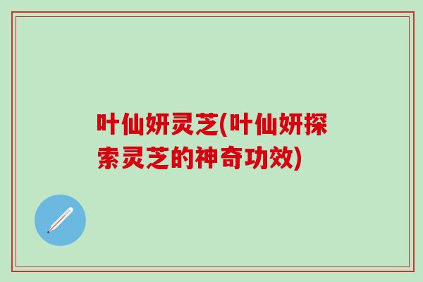 叶仙妍灵芝(叶仙妍探索灵芝的神奇功效)-第1张图片-灵芝之家 叶仙妍灵芝(叶仙妍探索灵芝的神奇功效)-第1张图片-灵芝之家