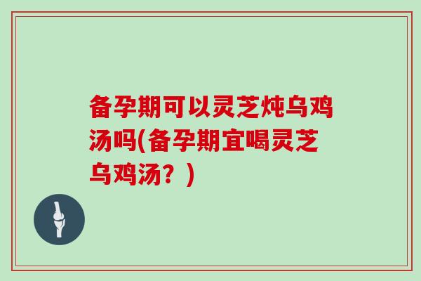 备孕期可以灵芝炖乌鸡汤吗(备孕期宜喝灵芝乌鸡汤？)-第1张图片-灵芝之家