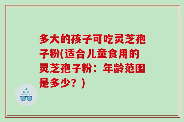 多大的孩子可吃灵芝孢子粉(适合儿童食用的灵芝孢子粉：年龄范围是多少？)-第1张图片-灵芝之家