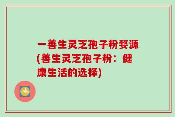 一善生灵芝孢子粉婺源(善生灵芝孢子粉:健康生活的选择)-第1张图片-灵芝之家 一善生灵芝孢子粉婺源(善生灵芝孢子粉:健康生活的选择)-第1张图片-灵芝之家