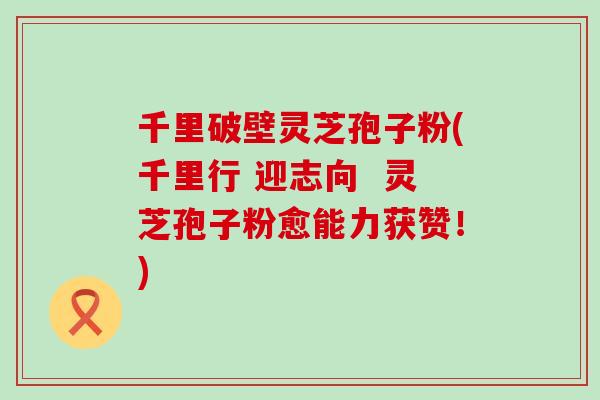 千里破壁灵芝孢子粉(千里行 迎志向 灵芝孢子粉愈能力获赞!)-第1张图片-灵芝之家 千里破壁灵芝孢子粉(千里行 迎志向 灵芝孢子粉愈能力获赞!)-第1张图片-灵芝之家