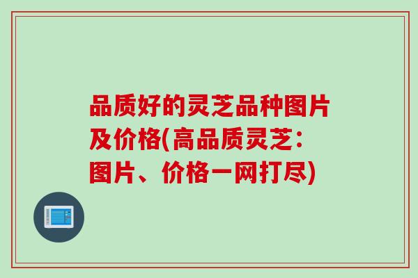 品质好的灵芝品种图片及价格(高品质灵芝:图片、价格一网打尽)-第1张图片-灵芝之家 品质好的灵芝品种图片及价格(高品质灵芝:图片、价格一网打尽)-第1张图片-灵芝之家