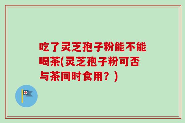 吃了灵芝孢子粉能不能喝茶(灵芝孢子粉可否与茶同时食用?)-第1张图片-灵芝之家 吃了灵芝孢子粉能不能喝茶(灵芝孢子粉可否与茶同时食用?)-第1张图片-灵芝之家