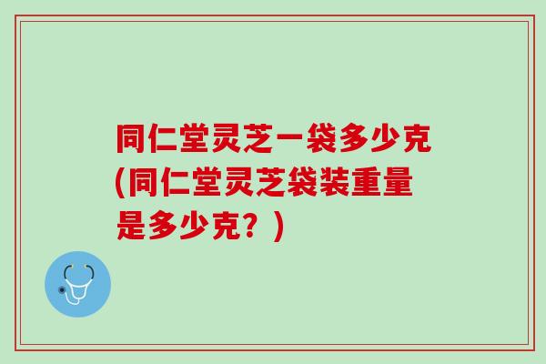 同仁堂灵芝一袋多少克(同仁堂灵芝袋装重量是多少克?)-第1张图片-灵芝之家 同仁堂灵芝一袋多少克(同仁堂灵芝袋装重量是多少克?)-第1张图片-灵芝之家