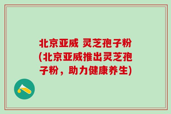 北京亚威 灵芝孢子粉(北京亚威推出灵芝孢子粉,助力健康养生)-第1张图片-灵芝之家 北京亚威 灵芝孢子粉(北京亚威推出灵芝孢子粉,助力健康养生)-第1张图片-灵芝之家