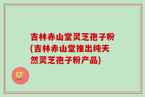 吉林赤山堂灵芝孢子粉(吉林赤山堂推出纯天然灵芝孢子粉产品)-第1张图片-灵芝之家 吉林赤山堂灵芝孢子粉(吉林赤山堂推出纯天然灵芝孢子粉产品)-第1张图片-灵芝之家