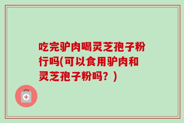 吃完驴肉喝灵芝孢子粉行吗(可以食用驴肉和灵芝孢子粉吗？)-第1张图片-灵芝之家