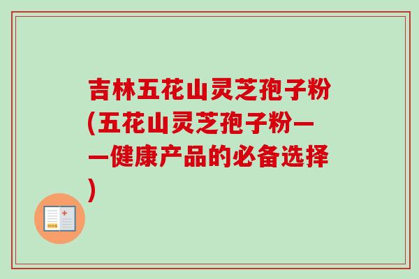 吉林五花山灵芝孢子粉(五花山灵芝孢子粉——健康产品的必备选择)-第1张图片-灵芝之家