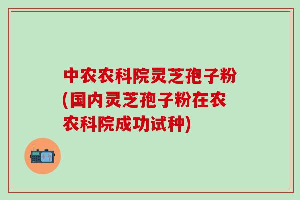 中农农科院灵芝孢子粉(国内灵芝孢子粉在农农科院成功试种)-第1张图片-灵芝之家 中农农科院灵芝孢子粉(国内灵芝孢子粉在农农科院成功试种)-第1张图片-灵芝之家
