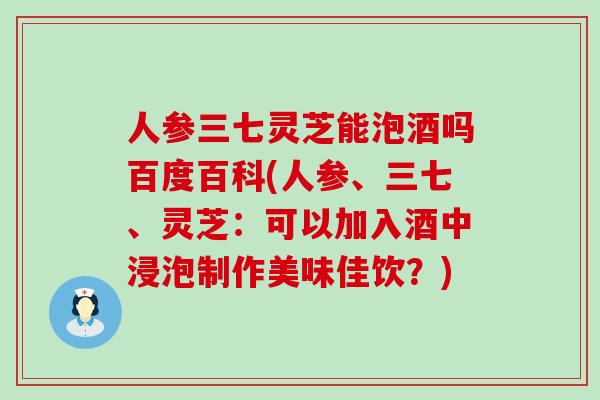 人参三七灵芝能泡酒吗百度百科(人参、三七、灵芝:可以加入酒中浸泡制作美味佳饮?)-第1张图片-灵芝之家 人参三七灵芝能泡酒吗百度百科(人参、三七、灵芝:可以加入酒中浸泡制作美味佳饮?)-第1张图片-灵芝之家