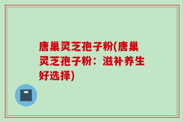 唐巢灵芝孢子粉(唐巢灵芝孢子粉:滋补养生好选择)-第1张图片-灵芝之家 唐巢灵芝孢子粉(唐巢灵芝孢子粉:滋补养生好选择)-第1张图片-灵芝之家