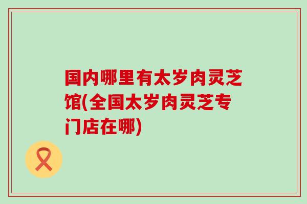 国内哪里有太岁肉灵芝馆(全国太岁肉灵芝专门店在哪)-第1张图片-灵芝之家 国内哪里有太岁肉灵芝馆(全国太岁肉灵芝专门店在哪)-第1张图片-灵芝之家