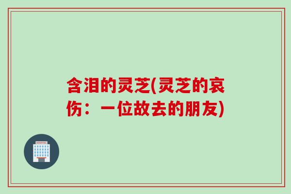 含泪的灵芝(灵芝的哀伤：一位故去的朋友)-第1张图片-灵芝之家