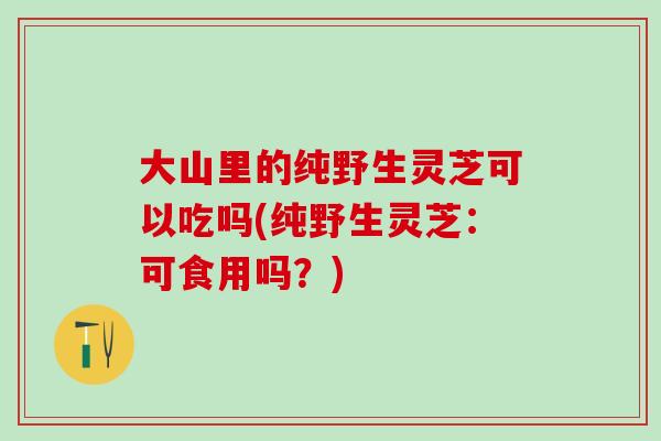 大山里的纯野生灵芝可以吃吗(纯野生灵芝:可食用吗?)-第1张图片-灵芝之家 大山里的纯野生灵芝可以吃吗(纯野生灵芝:可食用吗?)-第1张图片-灵芝之家