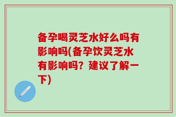 备孕喝灵芝水好么吗有影响吗(备孕饮灵芝水有影响吗？建议了解一下)-第1张图片-灵芝之家
