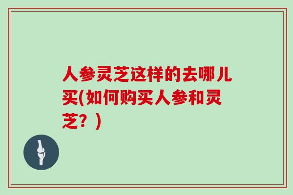 人参灵芝这样的去哪儿买(如何购买人参和灵芝?)-第1张图片-灵芝之家 人参灵芝这样的去哪儿买(如何购买人参和灵芝?)-第1张图片-灵芝之家