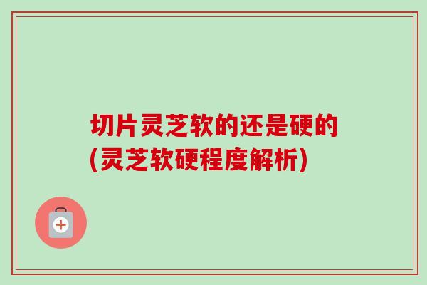 切片灵芝软的还是硬的(灵芝软硬程度解析)-第1张图片-灵芝之家