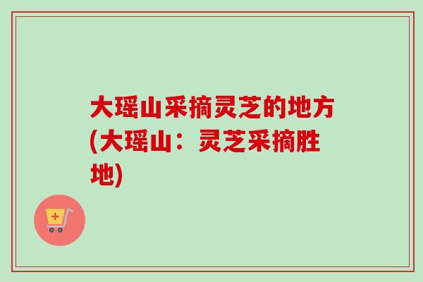 大瑶山采摘灵芝的地方(大瑶山：灵芝采摘胜地)-第1张图片-灵芝之家